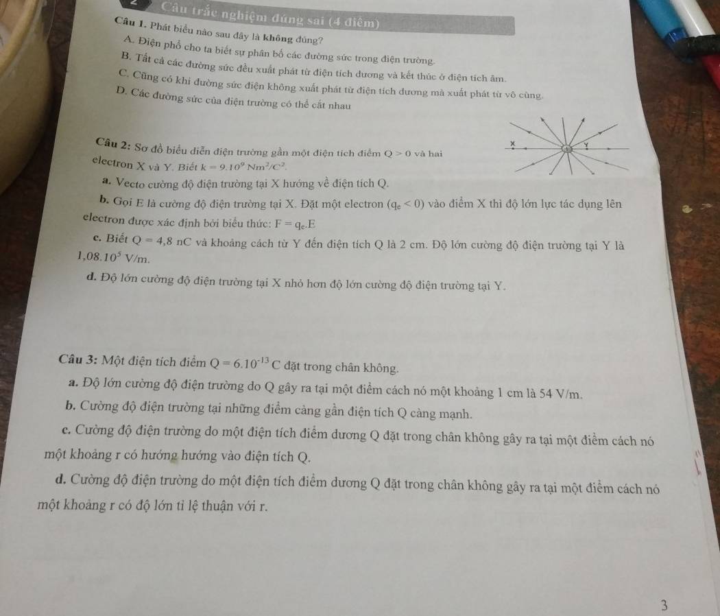 Câu trắc nghiệm đúng sai (4 điệm)
Câu 1. Phát biểu nào sau đây là không đủng?
A. Điện phổ cho ta biết sự phân bố các đường sức trong điện trường.
B. Tất cả các đường sức đều xuất phát từ điện tích đương và kết thúc ở điện tích âm.
C. Cũng có khi đường sức điện không xuất phát từ điện tích dương mà xuất phát từ vô cùng.
D. Các đường sức của điện trường có thể cắt nhau
* 1
Câu 2: Sơ đồ biểu diễn điện trường gần một điện tích điểm Q>0 và hai
electron X và Y. Biết k=9.10^9Nm^2/C^2.
a. Vecto cường độ điện trường tại X hướng về điện tích Q.
b. Gọi E là cường độ điện trường tại X. Đặt một electron (q_e<0) vào điểm X thì độ lớn lực tác dụng lên
electron được xác định bởi biểu thức: F=q_e.E
c. Biết Q=4,8nC và khoảng cách từ Y đến điện tích Q là 2 cm. Độ lớn cường độ điện trường tại Y là
1,08.10^5V/m.
đ. Độ lớn cường độ điện trường tại X nhỏ hơn độ lớn cường độ điện trường tại Y.
Câu 3: Một điện tích điểm Q=6.10^(-13)C đặt trong chân không.
a. Độ lớn cường độ điện trường do Q gây ra tại một điểm cách nó một khoảng 1 cm là 54 V/m.
b. Cường độ điện trường tại những điểm cảng gần điện tích Q càng mạnh.
c. Cường độ điện trường do một điện tích điểm dương Q đặt trong chân không gây ra tại một điểm cách nó
một khoảng r có hướng hướng vào điện tích Q.
d. Cường độ điện trường do một điện tích điểm dương Q đặt trong chân không gây ra tại một điểm cách nó
một khoảng r có độ lớn tỉ lệ thuận với r.
3