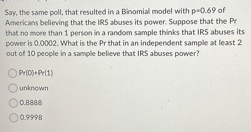 Say, the same poll, that resulted in a Binomial model with p=0.69 of
Americans believing that the IRS abuses its power. Suppose that the Pr
that no more than 1 person in a random sample thinks that IRS abuses its
power is 0.0002. What is the Pr that in an independent sample at least 2
out of 10 people in a sample believe that IRS abuses power?
Pr(0)+Pr(1)
unknown
0.8888
0.9998