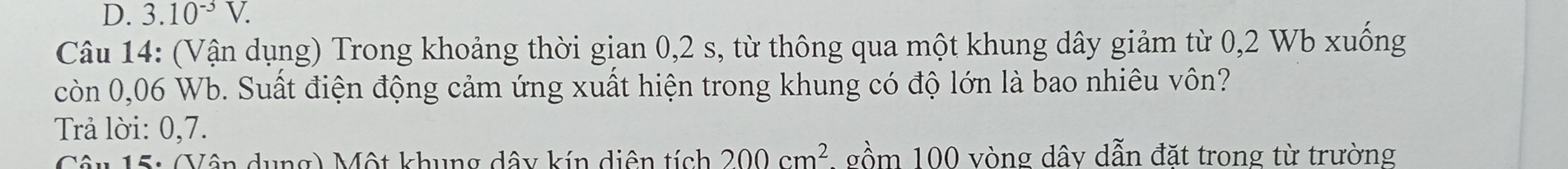 3.10^(-3)V. 
Câu 14: (Vận dụng) Trong khoảng thời gian 0,2 s, từ thông qua một khung dây giảm từ 0,2 Wb xuống 
còn 0,06 Wb. Suất điện động cảm ứng xuất hiện trong khung có độ lớn là bao nhiêu vôn? 
Trả lời: 0,7. 
Câu 15: (Vân dung) Một khung dây kín diện tích 200cm^2 1 gồm 100 vòng dây dẫn đặt trong từ trường