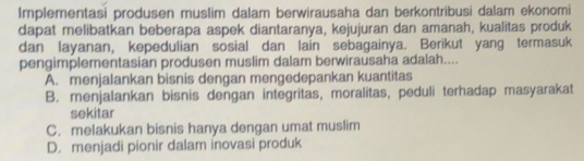 Implementasi produsen muslim dalam berwirausaha dan berkontribusi dalam ekonomi
dapat melibatkan beberapa aspek diantaranya, kejujuran dan amanah, kualitas produk
dan layanan, kepedulian sosial dan lain sebagainya. Berikut yang termasuk
pengimplementasian produsen muslim dalam berwirausaha adalah....
A. menjalankan bisnis dengan mengedepankan kuantitas
B. menjalankan bisnis dengan integritas, moralitas, peduli terhadap masyarakat
sekitar
C. melakukan bisnis hanya dengan umat muslim
D. menjadi pionir dalam inovasi produk