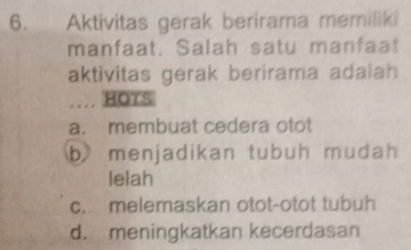 Aktivitas gerak berirama memiliki
manfaat. Salah satu manfaat
aktivitas gerak berirama adalah
… HOTS
a. membuat cedera otot
b menjadikan tubuh mudah
lelah
c. melemaskan otot-otot tubuh
d. meningkatkan kecerdasan