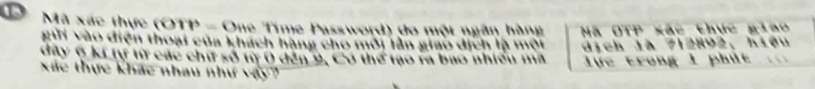 Mã xác thực (OTP - One Time Password) đo một ngân hàng Mã OTP xắc thực giao 
gii vào diện thoại của khách hàng cho môi tần giao dịch là một 
dây 6 kí tự t các chứ số t 0 đến 9, Có thể tạo ra bao nhiều mã dịch là 712892, hiệu 
lực trong 1 phút 
Xác thực khác nhau như vậy?