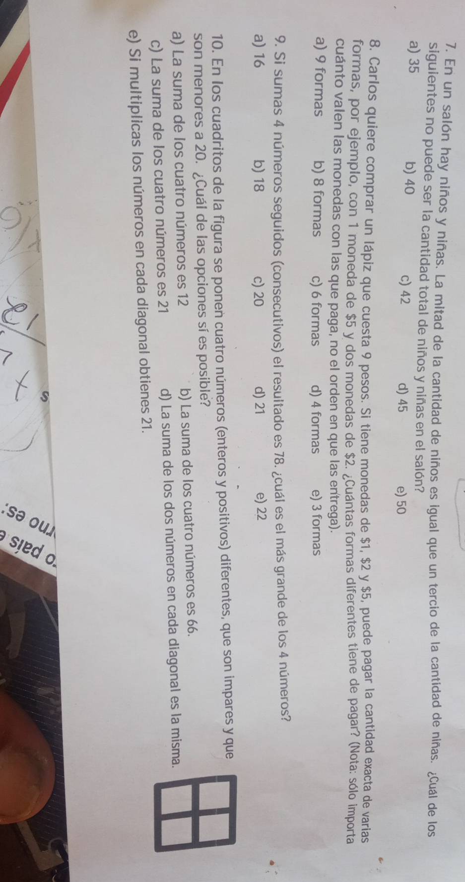 En un salón hay niños y niñas. La mitad de la cantidad de niños es igual que un tercio de la cantidad de niñas. ¿Cuál de los
siguientes no puede ser la cantidad total de niños y niñas en el salón?
a) 35 b) 40 c) 42
d) 45 e) 50
8. Carlos quiere comprar un lápiz que cuesta 9 pesos. Si tiene monedas de $1, $2 y $5, puede pagar la cantidad exacta de varias
formas, por ejemplo, con 1 moneda de $5 y dos monedas de $2. ¿Cuántas formas diferentes tiene de pagar? (Nota: sólo importa
cuánto valen las monedas con las que paga, no el orden en que las entrega).
a) 9 formas b) 8 formas c) 6 formas d) 4 formas e) 3 formas
9. Si sumas 4 números seguidos (consecutivos) el resultado es 78. ¿cuál es el más grande de los 4 números?
a) 16 b) 18 c) 20 d) 21 e) 22
10. En los cuadritos de la figura se ponen cuatro números (enteros y positivos) diferentes, que son impares y que
son menores a 20. ¿Cuál de las opciones sí es posible?
a) La suma de los cuatro números es 12 b) La suma de los cuatro números es 66.
c) La suma de los cuatro números es 21 d) La suma de los dos números en cada diagonal es la misma.
e) Si multiplicas los números en cada diagonal obtienes 21.
。