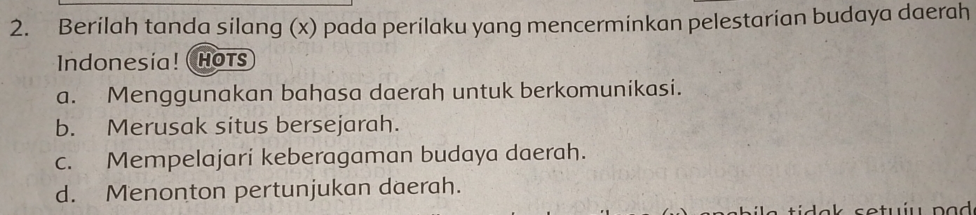 Berilah tanda silang (x) pada perilaku yang mencerminkan pelestarian budaya daerah
Indonesía! ( Hots
a. Menggunakan bahasa daerah untuk berkomunikasi.
b. Merusak situs bersejarah.
c. Mempelajari keberagaman budaya daerah.
d. Menonton pertunjukan daerah.