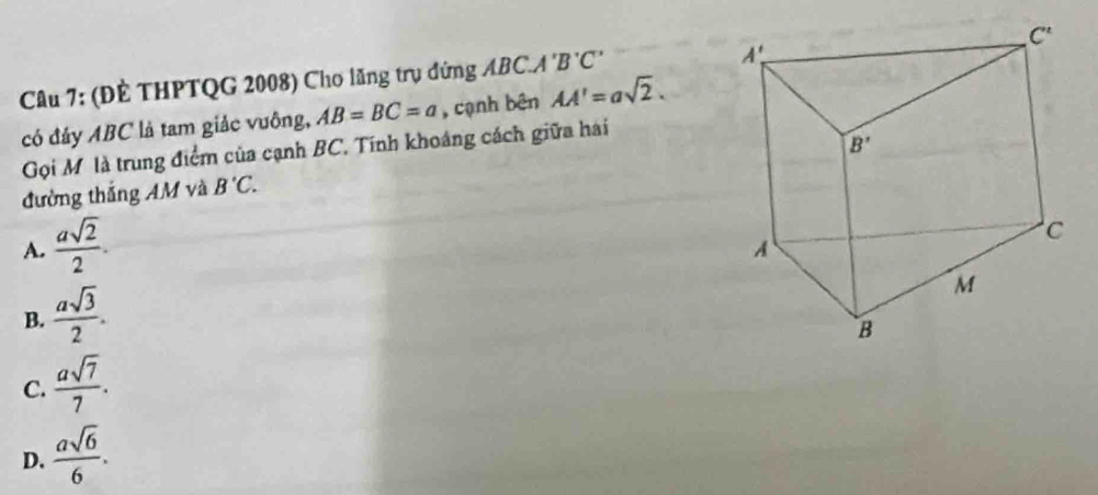 (ĐÈ THPTQG 2008) Cho lăng trụ đứng ABC.A'B'C'
có đảy ABC là tam giảc vuông, AB=BC=a , cạnh bên AA'=asqrt(2).
Gọi Mô là trung điểm của cạnh BC. Tính khoáng cách giữa hai
đường thắng AM và B'C.
A.  asqrt(2)/2 .
B.  asqrt(3)/2 .
C.  asqrt(7)/7 .
D.  asqrt(6)/6 .