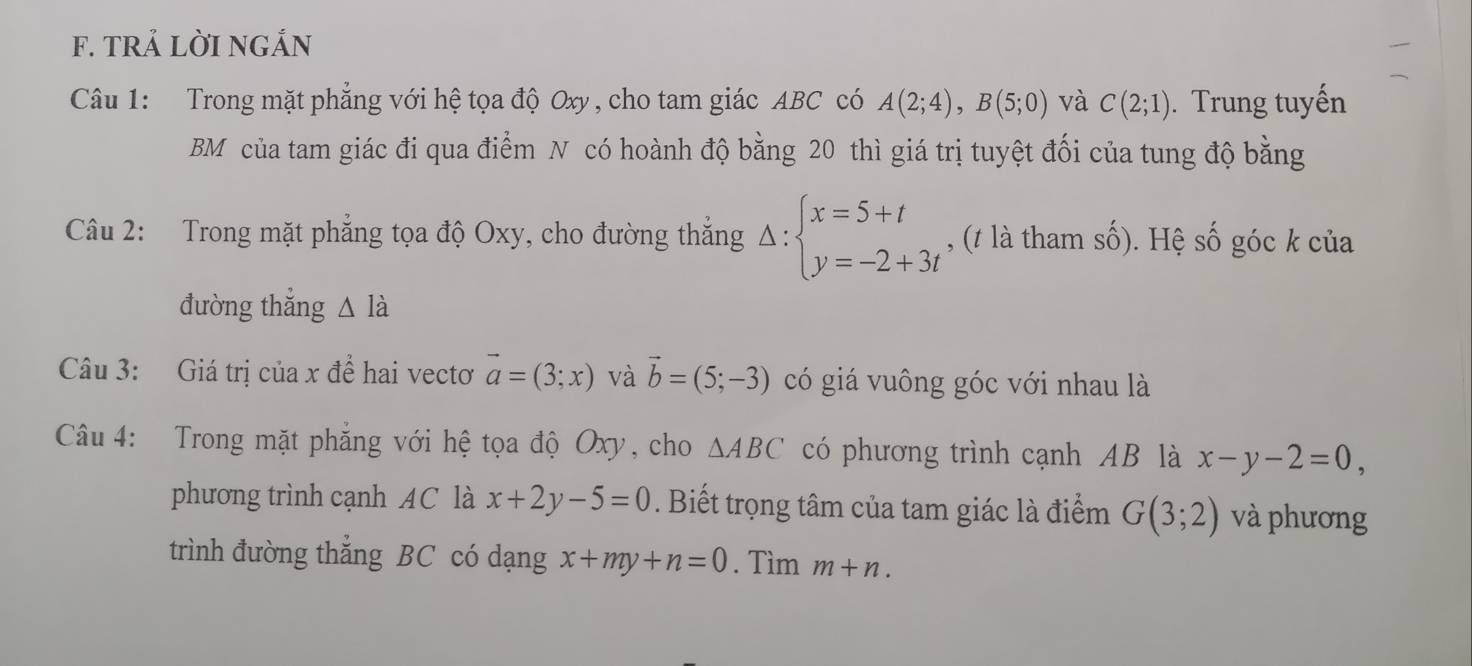 TRẢ LờI NGắN 
Câu 1: Trong mặt phẳng với hệ tọa độ Oxy, cho tam giác ABC có A(2;4), B(5;0) và C(2;1). Trung tuyến 
BM của tam giác đi qua điểm N có hoành độ bằng 20 thì giá trị tuyệt đối của tung độ bằng 
Câu 2: Trong mặt phẳng tọa độ Oxy, cho đường thắng Delta :beginarrayl x=5+t y=-2+3tendarray. , (t là tham số). Hệ số góc k của 
đường thắng △ Idot a
Câu 3: Giá trị của x đề hai vectơ vector a=(3;x) và vector b=(5;-3) có giá vuông góc với nhau là 
Câu 4: Trong mặt phăng với hệ tọa độ Oxy, cho △ ABC có phương trình cạnh AB là x-y-2=0, 
phương trình cạnh AC là x+2y-5=0. Biết trọng tâm của tam giác là điểm G(3;2) và phương 
trình đường thắng BC có dạng x+my+n=0. Tìm m+n.