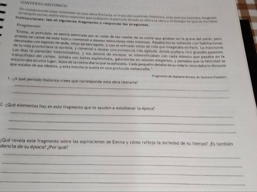 contexto histórico
Un componente muy relevante en una obra literaria se trata del contexto histórico, este son los sucesos, lenguale,
jerarquia social, entre otros aspectos que indiquen el período donde se ubica la obra o el tempo en que se escribió
Instrucciones: lee el siguiente fragmento y responde las preguntas.
Fragmento:
"Emma, al principio, se sentía admirada por el ruido de las ruedas de su coche que giraban en la grava del patio; pero
pronte se cansó de este lujo y comenzó a desear emociones más intensas. Pasaba horas soñando con habitaciones
decoradas con tapices de seda, sillas de terciópelo, y con el refinado estilo de vida que imaginaba en París. La monotonía
de la vida provinciana la oprimia, y comenzó a desear una existencia más agitada, donde pudiera vivir grandes pasiones.
Los días le parecían interminables, y sus deseos de escapar se intensificaban con cada minuto que pasaba en la
tranquilidad del campo. Soñaba con bailes espléndidos, galanterias en salones elegantes, y pensaba que la felicidad se
encontraba en otro lugar, lejos de la rutina diaría que la asfixiaba. Cada pequeño detalle de su vida le recordaba lo distante
que estaba de sus ideales, y esta brecha la sumía en una profunda melancolía.''
Fragmento de Madame Bovary de Gustave Flaubert
_
1 A que período histórico crees que corresponde esta obra literaria?
_
_
2.-¿Qué elementos hay en este fragmento que te ayuden a establecer la época?
_
_
¿Qué revela este fragmento sobre las aspiraciones de Emma y cómo refleja la sociedad de su tiempo? ¿Es también
dencia de su época? ¿Por qué?
_
_
_
_