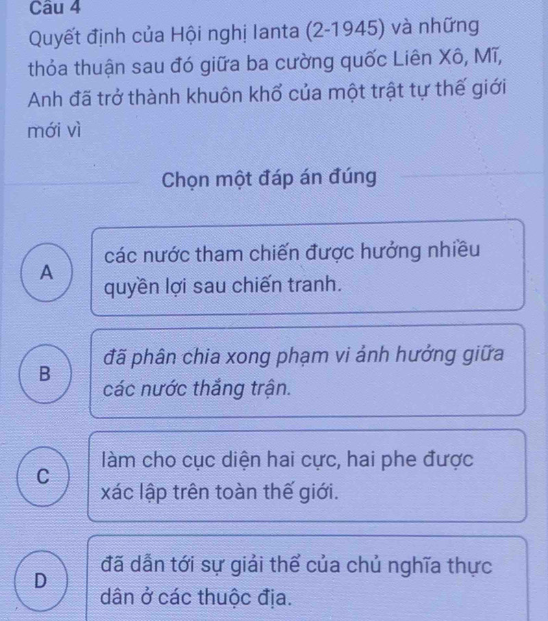 Quyết định của Hội nghị lanta (2-1945) và những
thỏa thuận sau đó giữa ba cường quốc Liên Xô, Mĩ,
Anh đã trở thành khuôn khổ của một trật tự thế giới
mới vì
Chọn một đáp án đúng
các nước tham chiến được hưởng nhiều
A
quyền lợi sau chiến tranh.
đã phân chia xong phạm vi ảnh hưởng giữa
B
các nước thắng trận.
làm cho cục diện hai cực, hai phe được
C
xác lập trên toàn thế giới.
đã dẫn tới sự giải thể của chủ nghĩa thực
D
dân ở các thuộc địa.