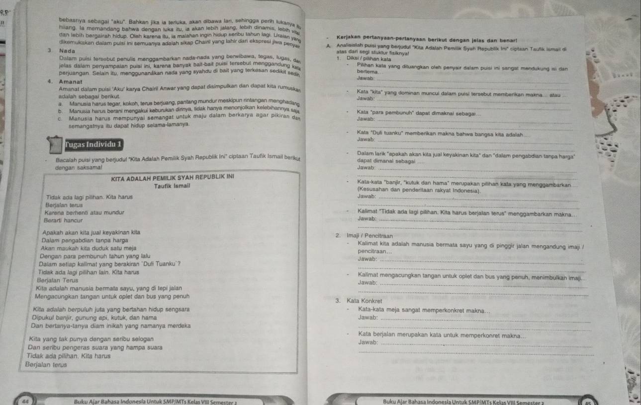 RP.
bebasnya sebagai "aku". Bahkan jika ia terluka, akan dibawa lari, sehingga períh lukanya l
hiiang. Ia memandang bahwa dengan tuka itu, ia akan tebih jalang, lebih dinamis, lebih vita
dan lebih bergairah hidup. Oleh karena itu, ia malahan ingin hidup seribu tahun lagi. Uraian ya  Kerjakan pertanyaan-pertanyaan berikut dengan jelas dan benar
dikemukakan dalam puisi ini semuanya adaiah sikap Chairil yang lahir dari ekspresi jiwa penya A. Analisislah puisi yang berjudul "Kita Adalah Pemilik Syah Republik ln ^circ  ciptaan Taufik Ismail d
atas dari segi stuktur fisiknya!
3 Nada 1  Diksi / pilihan kata
Dalam puisi tersebut penulis menggambarkan nada-nada yang berwibawa, tegas, lugas, das
jelas dalam penyampaian puisi ini, karena banyak bait-bait puisi tersebut menggandung ka Pilihan kata yang dituangkan oleh penyair dalam puisi ini sangat mendukung isi dan
bertema.
_
perjuangan. Selain itu, menggunanákan nada yang syahdu di bait yang terkesan sedikit sedin Jawab.
4. Amanat
Amanat dalam puisi 'Aku' karya Chairil Anwar yang dapat disimpulkan dan dapat kita rumuska Kata "kita" yang dominan muncul dalam puisi tersebut memberikan makna  atau
adalah sebagai berikut. Jawab
_
a. Manusia harus tegar, kokoh, terus berjuang, pantang mundur meskipun rintangan menghadan_
b. Manusia harus berani mengakui keburukan dirinya, tidak hanya menonjolkan kelebihannya sai Kata "para pembunuh" dapat dimaknai sebagai...
c. Manusia harus mempunyai semangat untuk maju dalam berkarya agar pikiran da Jawab:
semangatnya itu dapat hidup selama-lamanya.
_
_
Kata "Duli tuanku" memberikan makna bahwa bangsa kita adalah
Jawab:_
_
Tugas Individu 1
Dalam larik "apakah akan kita jual keyakinan kita" dan "dalam pengabdian tanpa harga"
Bacalah puisi yang berjudul 'Kita Adalah Pemilik Syah Republik ln i° ciptaan Taufik Ismail beriku dapat dimanal sebagai
dengan saksama!
Jawab:
_
KITA ADALAH PEMILIK SYAH REPUBLIK INI Kata-kata "banjir, 'kutuk dan hama" merupakan pilihan kata yang menggambarkan
Taufik Ismail (Kesusahan dan penderitaan rakyat Indonesia).
Tidak ada lagi pilihan. Kita harus Jawab:_
Berjalan terus
_
Karena berhenti atau mundur
Kalimat "Tidak ada lagi pilihan. Kita harus berjalan terus" menggambarkan makna.
Berarti hancur
Jawab:_
_
Apakah akan kita jual keyakinan kita 2. Imaji / Pencitraan
Dalam pengabdian tanpa harga Kalimat kita adalah manusia bermata sayu yang di pinggir jalan mengandung imaji /
Akan maukah kifa duduk satu meja
pencitraan..
Dengan para pembunuh tahun yang lalu
_
Dalam setiap kallmat yang berakiran "Duli Tuanku`? Jawab:_
Tidak ada lagi pilihan lain. Kita harus Kalimat mengacungkan tangan untuk oplet dan bus yang penuh, menimbulkan imaji..
_
Berjalan Terus Jawab:
Kita adalah manusia bermata sayu, yang di tepi jalan
_
Mengacungkan tangan untuk oplet dan bus yang penuh 3. Kata Konkret
Kita adalah berpuluh juta yang bertahan hidup sengsara Kata-kata meja sangat memperkonkret makna...
Dipukul banjir, gunung api, kutuk, dan hama Jawab:_
Dan bertanya-tanya diam inikah yang namanya merdeka Kata berjalan merupakan kata untuk memperkonret makna..
_
Kita yang tak punya dengan seribu selogan Jawab:
_
Dan seribu pengeras suara yang hampa suara
Tidak ada pilihan. Kita harus
Berjalan terus
44  Buku Alar Bahasa Indonesia Un tuk  SMP/MTs K elas VIII Semes t