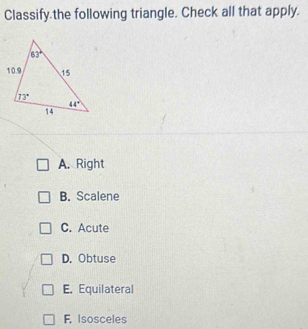 Classify.the following triangle. Check all that apply.
A. Right
B. Scalene
C. Acute
D. Obtuse
E. Equilateral
F. Isosceles