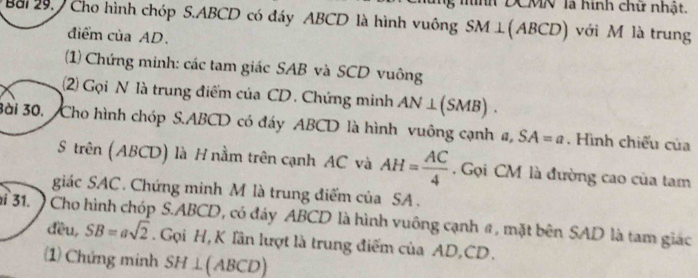 hnh DCMN là hình chữ nhật. 
Bài 29. Cho hình chóp S. ABCD có đáy ABCD là hình vuông SM⊥ (ABCD) với M là trung 
điểm của AD. 
(1) Chứng minh: các tam giác SAB và SCD vuông 
(2) Gọi N là trung điểm của CD. Chứng minh AN⊥ (SMB). 
3ài 30, Cho hình chóp S. ABCD có đáy ABCD là hình vuông cạnh a, SA=a. Hình chiếu của 
S trên (ABCD) là H nằm trên cạnh AC và AH= AC/4 . Gọi CM là đường cao của tam 
giác SAC. Chứng minh M là trung điểm của SA. 
ỉ 31. ) Cho hình chóp S. ABCD, có đáy ABCD là hình vuông cạnh a, mặt bên SAD là tam giác 
đều, SB=asqrt(2). Gọi H, K lần lượt là trung điểm của AD, CD. 
(1) Chứng minh SH⊥ (ABCD)