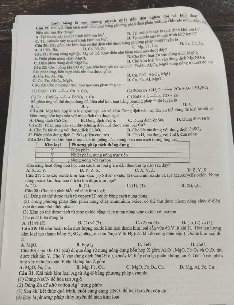 Lười biếng là con đường nhanh nhất dẫn đến nghèo đói và khổ đan:
Câu 19: Với quá trình tách natri (sodium) bằng phương pháp điện phần sodium chloride nóng chây, phát
biểu nào sau đây đủng?
A. Tại anode xày ra quá trình khử ion Na^+. B. Tại cathode xảy ra quá trình khử ion C
C. Tại cathode xảy ra quá trình khử ion Na". D. Tại anode xây ra quá trình khứ ion CT
Câu 20: Dãy gồm các kim loại có thể điều chế được băng phương pháp nhiệt luyện là
A. Al, Na, Ba. B. Ca, Ni, Zn. C. Msigma , Fe, Cu. D. Fe, Cr, Zn.
Cầu 21: Trong công nghiệp, Mg có thể được điều chế bằng cách nào dưới đây?
A. Điện phân nóng chày MgCl_2. B. Cho kim loại Zn vào dung dịch MgCl_2.
Mg(NO_3)_2.
C. Điện phân dung dịch  1 MgSO_4.
Fe_2O_3,Al_2O_3,MgO
Câu 22: Cho luồng khí CO dư qua hỗn hợp các oxide CuO D. Cho kim loại Na vào dung dịch nung nóng ở nhiệt độ cao.
Sau phản ứng, hỗn hợp chất rắn thu được gồm Cu,FeO,Al_2O_3,MgO.
A. Cu,Fe,Al,Mg.
B.
D. Cu,Fe,Al
C. Cu,Fe,Al_2O_3,MgO. , MgO.
Câu 23: Cho phương trình hóa học của phản ứng sau:
(1) CuO+COxrightarrow 'Cu+CO_2 (2) 2CuSO_4+2H_2Oto 2Cu+O_2+2H_2SO_4
(3) Fe+CuSO_4xrightarrow fFeSO_4+Cu (4) ZnO+Cxrightarrow eCO+Zn
Số phản ứng có thể được dùng đề điều chế kim loại bằng phương pháp nhiệt luyện là
A. 1. B. 2. C. 3. D. 4.
Câu 24: Một hỗn hợp kim loại gồm bạc, sắt và kẽm. Dung dịch nào sau đây có thể dùng để loại bỏ sắt và
kẽm trong hỗn hợp nếu với mục đích thu được bạc?
A. Dung dịch CuSO₄. B. Dung djch FeCl_2. C. Dung dịch ZnSO_4.
Câu 25: Phản ứng nào sau đây không điều chế được kim loại Cu? D. Dung dịch HCl.
A. Cho Fe tác dụng với dung dịch CuS O_4 B. Cho Na tác dụng với dung dịch CuSO_4.
C. Điện phân dung dịch CuSO_4 (điện cực trơ). D. Cho H_2 tác dụng với CuO, đun nóng.
Câu 26: Cho ba kim loại được tách từ quặng của chúng theo các cách tương ứng sau.
Khả năng hoạt động hoá học của các kim loại giảm dần theo thứ tự nào sau đây?
A. X, Z, Y. B. Y, Z, X. C. X, Y, Z. D. Z, Y, X.
Câu 27: Cho các oxide kim loại sau: (1) Silver oxide; (2) Calcium oxide và (3) Mercury(II) oxide. Nung
nóng oxide kim loại nào ở trên thu được kim loại? D. (2); (3).
A. (1). B. (2). C. (1); (3).
Câu 28: Cho các phát biểu về tách kim loại;
(1) Đồng có thể được tách từ copper(II) oxide bằng cách nung nóng.
(2) Trong phương pháp điện phân nóng chảy aluminium oxide, có thể thu được nhôm nóng chảy ở điện
ực âm của bình điện phân.
(3) Kẽm có thể được tách từ zinc oxide bằng cách nung nóng zinc oxide với carbon.
Các phát biểu đúng là
A. (1) và (2). B. (1) và (3). C. (2) và (3). D. (1), (2) và (3).
Câu 29: Để khử hoàn toàn một lượng oxide kim loại thành kim loại cần vừa đủ V lít khí H_2. Hoà tan lượng
kim loại tạo thành bằng H_2SO_4 loãng, dư thu được V lít H_2 (các khí đo cùng điều kiện). Oxide kim loại đó
là
A. MgO. B. Fe_2O_3. C. FeO. D. CuO.
Câu 30: Cho khí CO( dư) đi qua ống sứ nung nóng đựng hỗn hợp X gồm Al_2O_3,MgO, ,Fe_3O_4 và CuO , thu
được chất rắn Y. Cho Y vào dung dịch NaOH dư, khuẩy kĩ, thầy còn lại phần không tan Z. Giả sử các phản
ứng xảy ra hoàn toàn. Phần không tan Z gồm
A. MgO, Fe, Cu. B. Mg, Fe, Cu. C. MgO,Fe_3O_4,Cu. D. Mg,Al,Fe,Cu
Câu 31. Khi tách kim loại Ag từ Ag₂S bằng phương pháp cyanide.
(1) Dùng NaCN đề hòa tan Ag₂S
(2) Dùng Zn để khử cation Ag^+ trong phức
(3) Sau khi kết thúc quá trình, cuối cùng dùng HNO_3 để loại bỏ kẽm còn dư.
(4) Đây là phương pháp thủy luyện để tách kim loại.