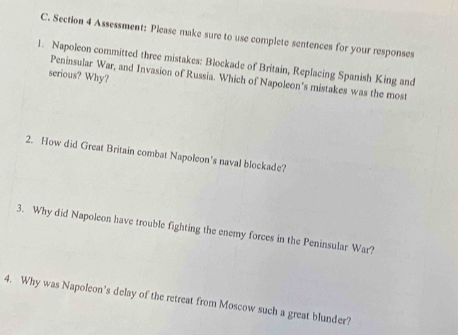 Assessment: Please make sure to use complete sentences for your responses 
1. Napoleon committed three mistakes: Blockade of Britain, Replacing Spanish King and 
serious? Why? 
Peninsular War, and Invasion of Russia. Which of Napoleon’s mistakes was the most 
2. How did Great Britain combat Napoleon’s naval blockade? 
3. Why did Napoleon have trouble fighting the enemy forces in the Peninsular War? 
4. Why was Napoleon’s delay of the retreat from Moscow such a great blunder?