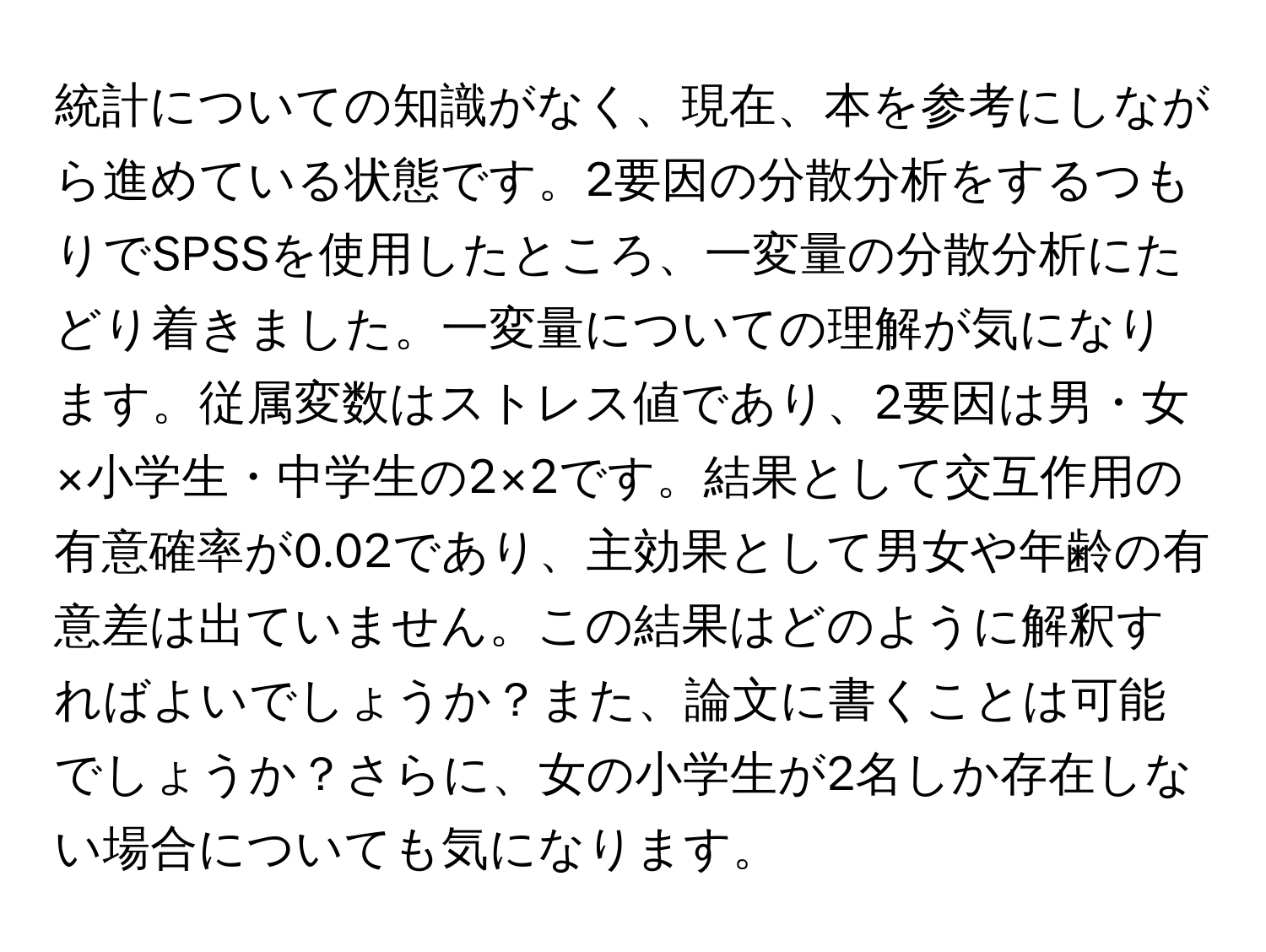 統計についての知識がなく、現在、本を参考にしながら進めている状態です。2要因の分散分析をするつもりでSPSSを使用したところ、一変量の分散分析にたどり着きました。一変量についての理解が気になります。従属変数はストレス値であり、2要因は男・女×小学生・中学生の2×2です。結果として交互作用の有意確率が0.02であり、主効果として男女や年齢の有意差は出ていません。この結果はどのように解釈すればよいでしょうか？また、論文に書くことは可能でしょうか？さらに、女の小学生が2名しか存在しない場合についても気になります。