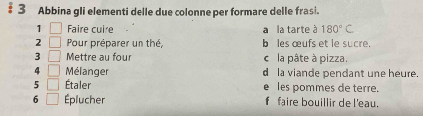 Abbina gli elementi delle due colonne per formare delle frasi. 
1 Faire cuire a la tarte à 180°C. 
2 Pour préparer un thé, b les œufs et le sucre. 
3 Mettre au four cla pâte à pizza. 
4 Mélanger d la viande pendant une heure. 
5 Étaler e les pommes de terre. 
6 Éplucher f faire bouillir de l'eau.