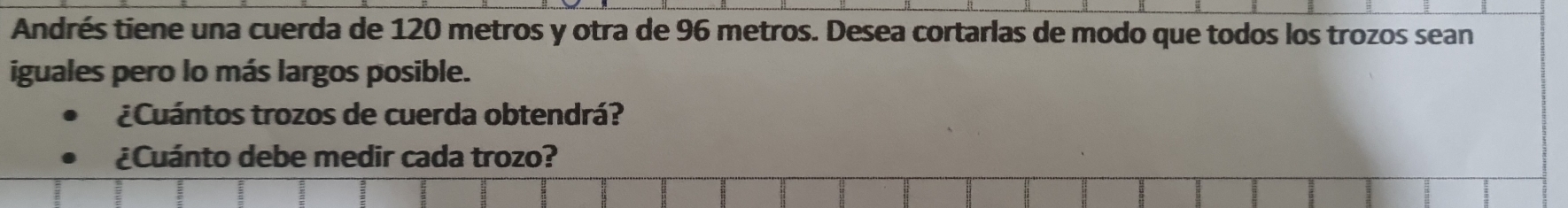 Andrés tiene una cuerda de 120 metros y otra de 96 metros. Desea cortarlas de modo que todos los trozos sean 
iguales pero lo más largos posible. 
¿Cuántos trozos de cuerda obtendrá? 
¿Cuánto debe medir cada trozo?