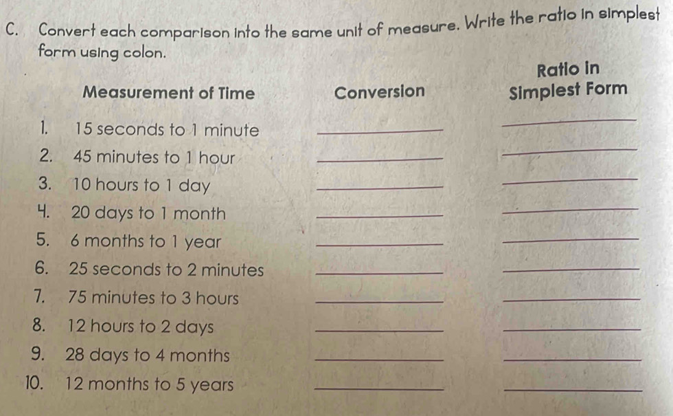 Convert each comparison into the same unit of measure. Write the ratio in simplest 
form using colon. 
Ratio in 
Measurement of Time Conversion Simplest Form 
1. 15 seconds to 1 minute _ 
_ 
2. 45 minutes to 1 hour _ 
_ 
3. 10 hours to 1 day _ 
_ 
4. 20 days to 1 month _ 
_ 
5. 6 months to 1 year _ 
_ 
6. 25 seconds to 2 minutes _ 
_ 
7. 75 minutes to 3 hours _ 
_ 
8. 12 hours to 2 days _ 
_ 
9. 28 days to 4 months _ 
_ 
10. 12 months to 5 years _ 
_