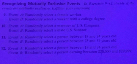 Recognizing Mutually Exclusive Events In Exercises 9-12, decide if the 
events are mutually exclusive. Explain your reasoning. 
9. Event A: Randomly select a female worker 
Event B: Randomly select a worker with a college degree. 
10. Event A: Randomly select a member of U.S. Congress. 
Event B: Randomly select a male U.S. Senator 
II. Event A: Randomly select a person between 18 and 24 years old. 
Event B: Randomly select a person between 25 and 34 years old. 
12. Event A: Randomly select a person between 18 and 24 years old. 
Event B: Randomly select a person earning between $20,000 and $29,999.