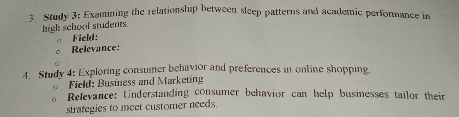 Study 3: Examining the relationship between sleep patterns and academic performance in 
high school students. 
Field: 
Relevance: 
4. Study 4: Exploring consumer behavior and preferences in online shopping. 
Field: Business and Marketing 
Relevance: Understanding consumer behavior can help businesses tailor their 
strategies to meet customer needs.