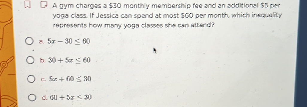 A gym charges a $30 monthly membership fee and an additional $5 per
yoga class. If Jessica can spend at most $60 per month, which inequality
represents how many yoga classes she can attend?
a. 5x-30≤ 60
b. 30+5x≤ 60
C. 5x+60≤ 30
d. 60+5x≤ 30