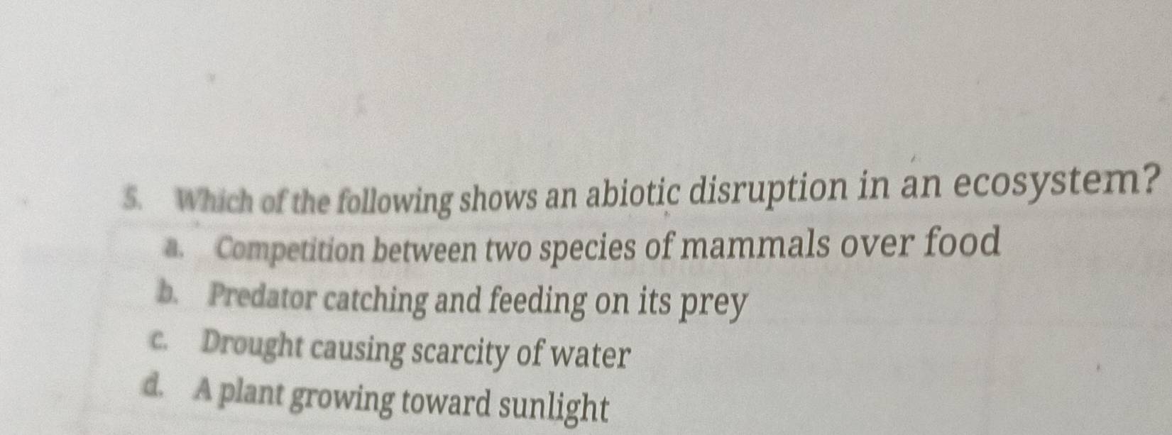 Which of the following shows an abiotic disruption in an ecosystem?
a. Competition between two species of mammals over food
b. Predator catching and feeding on its prey
c. Drought causing scarcity of water
d. A plant growing toward sunlight