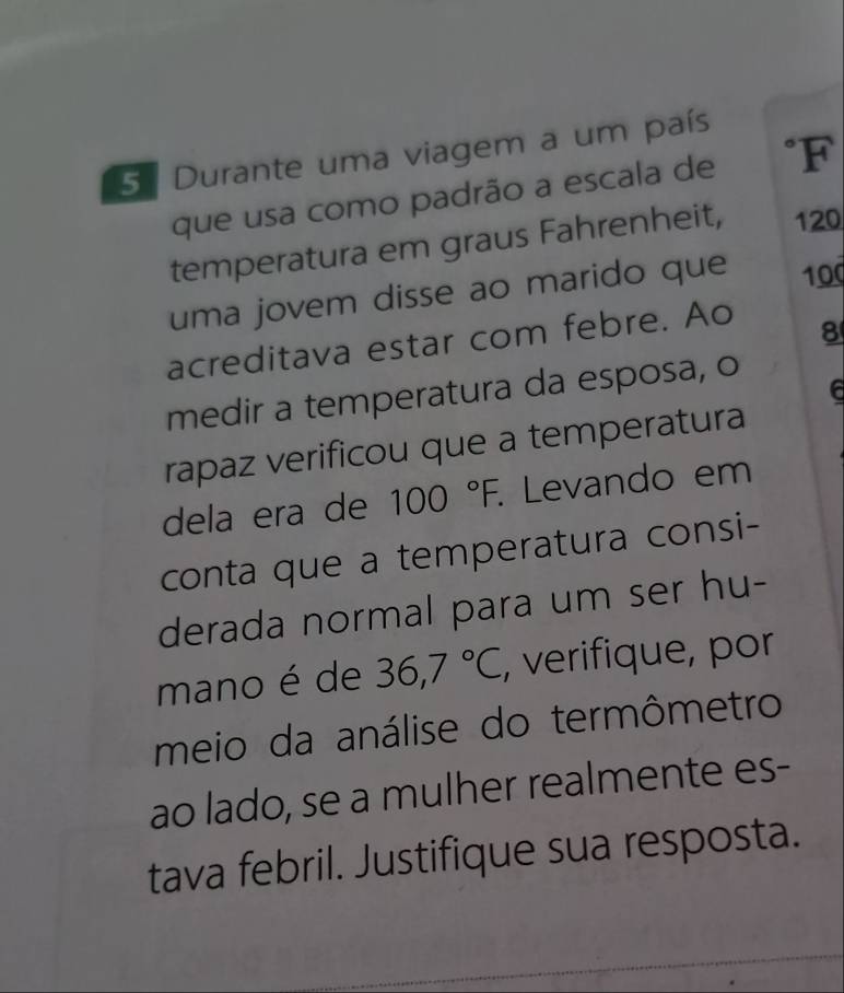 5ª Durante uma viagem a um país 
que usa como padrão a escala de °F 
temperatura em graus Fahrenheit, 120
uma jovem disse ao marido que 100
acreditava estar com febre. Ao
8
a 
medir a temperatura da esposa, o 
rapaz verificou que a temperatura 
dela era de 100°F. Levando em 
conta que a temperatura consi- 
derada normal para um ser hu- 
mano é de 36,7°C , verifique, por 
meio da análise do termômetro 
ao lado, se a mulher realmente es- 
tava febril. Justifique sua resposta.