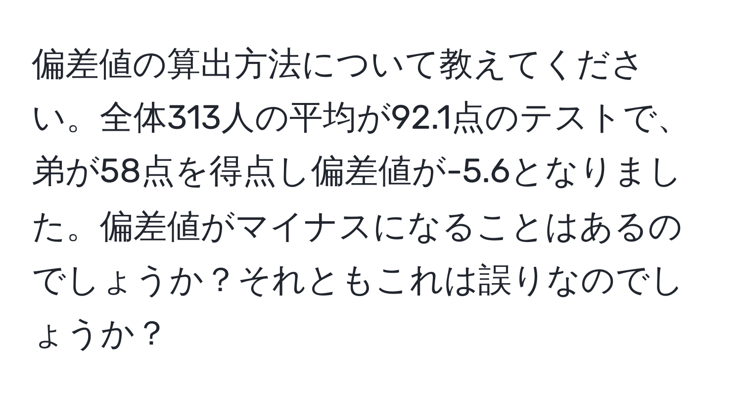 偏差値の算出方法について教えてください。全体313人の平均が92.1点のテストで、弟が58点を得点し偏差値が-5.6となりました。偏差値がマイナスになることはあるのでしょうか？それともこれは誤りなのでしょうか？