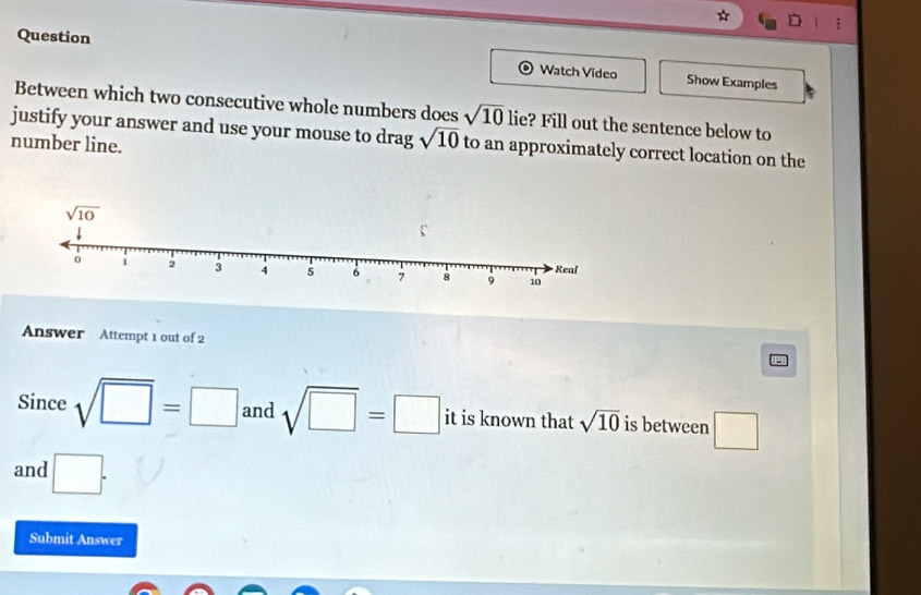 Question Watch Video Show Examples
Between which two consecutive whole numbers does sqrt(10) lie? Fill out the sentence below to
justify your answer and use your mouse to drag sqrt(10) to an approximately correct location on the
number line.
Answer Attempt 1 out of 2
Since sqrt(□ )=□ and sqrt(□ )=□ it is known that sqrt(10) is between □
and □ .
Submit Answer