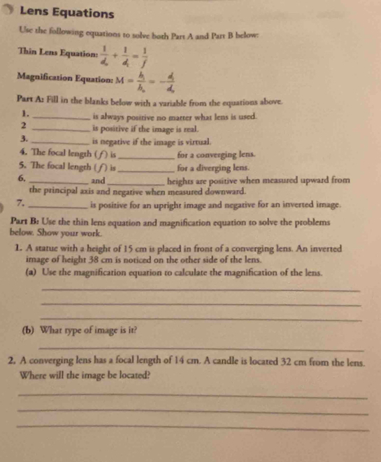 Lens Equations 
Use the following equations to solve both Part A and Part B below: 
Thin Lens Equation: frac 1d_0+frac 1d_1= 1/f 
Magnification Equation: M=frac h_ib_n=-frac d_1d_n
Part A: Fill in the blanks below with a variable from the equations above. 
1._ is always positive no matter what lens is used. 
2 _is positive if the image is real. 
3._ is negative if the image is virtual. 
4. The focal length ( f is_ for a converging lens. 
5. The focal length ( η is_ for a diverging lens. 
6, _and _heights are positive when measured upward from 
the principal axis and negative when measured downward. 
7._ is positive for an upright image and negative for an inverted image. 
Part B: Use the thin lens equation and magnification equation to solve the problems 
below. Show your work. 
1. A statue with a height of 15 cm is placed in front of a converging lens. An inverted 
image of height 38 cm is noticed on the other side of the lens. 
(a) Use the magnification equation to calculate the magnification of the lens. 
_ 
_ 
_ 
(b) What type of image is it? 
_ 
2, A converging lens has a focal length of 14 cm. A candle is located 32 cm from the lens. 
Where will the image be located? 
_ 
_ 
_