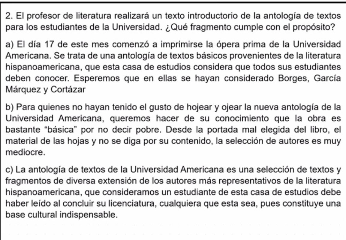 El profesor de literatura realizará un texto introductorio de la antología de textos 
para los estudiantes de la Universidad. ¿Qué fragmento cumple con el propósito? 
a) El día 17 de este mes comenzó a imprimirse la ópera prima de la Universidad 
Americana. Se trata de una antología de textos básicos provenientes de la literatura 
hispanoamericana, que esta casa de estudios considera que todos sus estudiantes 
deben conocer. Esperemos que en ellas se hayan considerado Borges, García 
Márquez y Cortázar 
b) Para quienes no hayan tenido el gusto de hojear y ojear la nueva antología de la 
Universidad Americana, queremos hacer de su conocimiento que la obra es 
bastante “básica” por no decir pobre. Desde la portada mal elegida del libro, el 
material de las hojas y no se diga por su contenido, la selección de autores es muy 
mediocre. 
c) La antología de textos de la Universidad Americana es una selección de textos y 
fragmentos de diversa extensión de los autores más representativos de la literatura 
hispanoamericana, que consideramos un estudiante de esta casa de estudios debe 
haber leído al concluir su licenciatura, cualquiera que esta sea, pues constituye una 
base cultural indispensable.