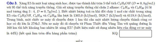 Xăng E5 là một loại xăng sinh học, được tạo thành khi trọn 5 thể tích C_2H_5OH(D=0,8g/mL)
với 95 thể tích xăng truyền thống. Giả sử xăng truyền thống chỉ chứa 2 alkane: C_8H_18 và C_9H_20 (tỉ lē 
mol tương ứng 3:4,D=0,7g/mL) 1. Biết nhiệt lượng toả ra khi đốt cháy 1 mol các chất trong xăng 
E5 của C_2H_5OH, C_8H_18 và C_9H_20 lần lượt là 1365,0 (kJ/mol), 5928, 7 (kJ/mol) và 6119,8 (kJ/mol). 
Trung bình, một chiếc xe máy di chuyển được 1 km thì cần một nhiệt lượng chuyển thành công cơ 
học có độ lớn là 278kJ. Nếu xe máy đó di chuyển từ Phan Thiết đến Vũng Tàu với quãng đường là
160 km thì hết khoảng bao nhiêu lít xăng E5? (biết hiệu suất sử dụng nhiên liệu của động cơ xe máy 
là 44%) (kết quả làm tròn đến hàng phần trăm) KQ: □ 