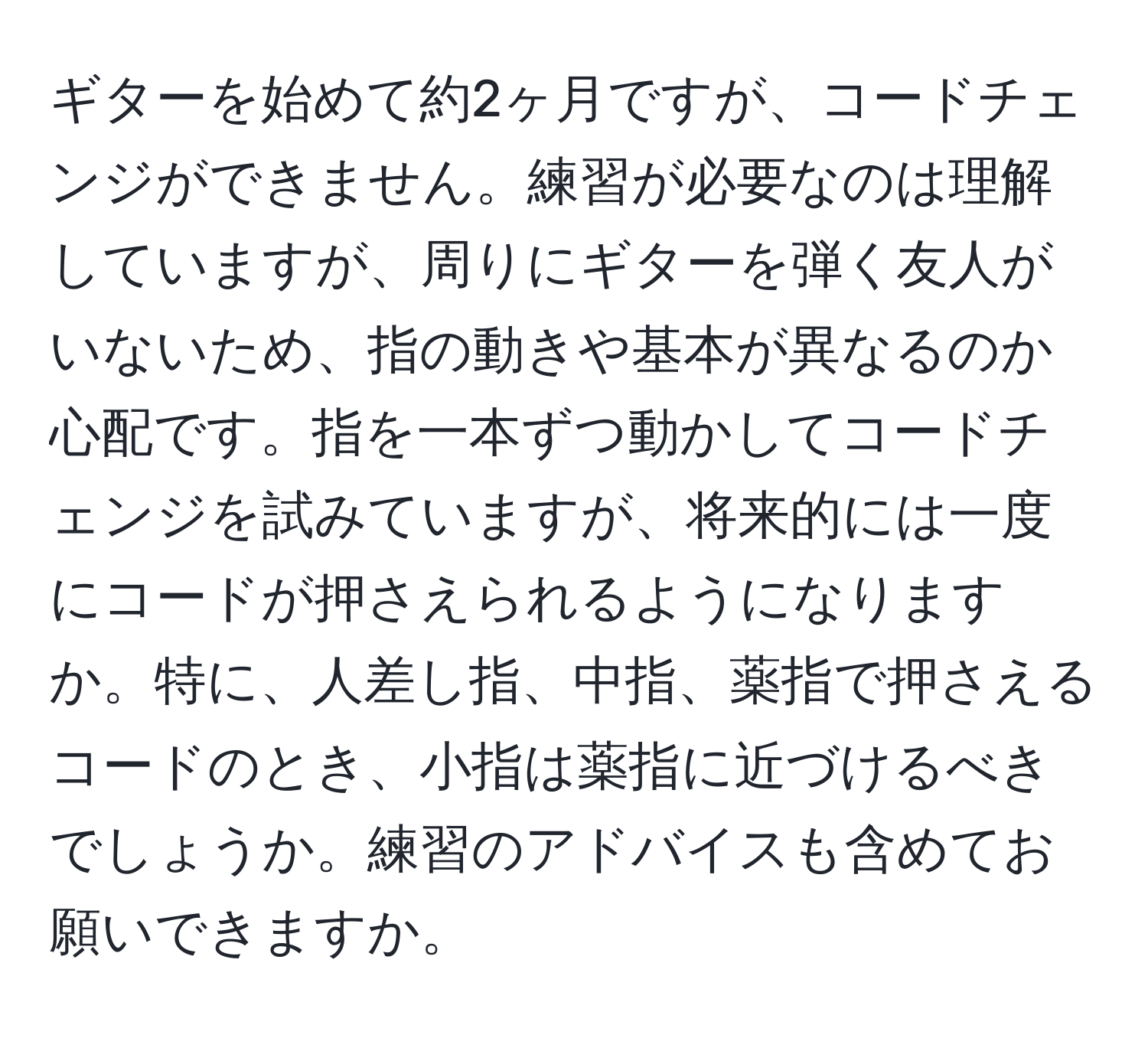 ギターを始めて約2ヶ月ですが、コードチェンジができません。練習が必要なのは理解していますが、周りにギターを弾く友人がいないため、指の動きや基本が異なるのか心配です。指を一本ずつ動かしてコードチェンジを試みていますが、将来的には一度にコードが押さえられるようになりますか。特に、人差し指、中指、薬指で押さえるコードのとき、小指は薬指に近づけるべきでしょうか。練習のアドバイスも含めてお願いできますか。