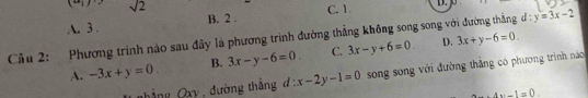 underline  sqrt(2)
A. 3. B. 2. C. 1.
Cầu 2: Phương trình nào sau đây là phương trình đường thắng không song song với đường thắng d : y=3x-2
A. -3x+y=0. B. 3x-y-6=0. C. 3x-y+6=0 D. 3x+y-6=0. 
OO y đường thắng đ 3 x-2y-1=0 song song với đường thẳng có phương trình náo
4x-1=0.