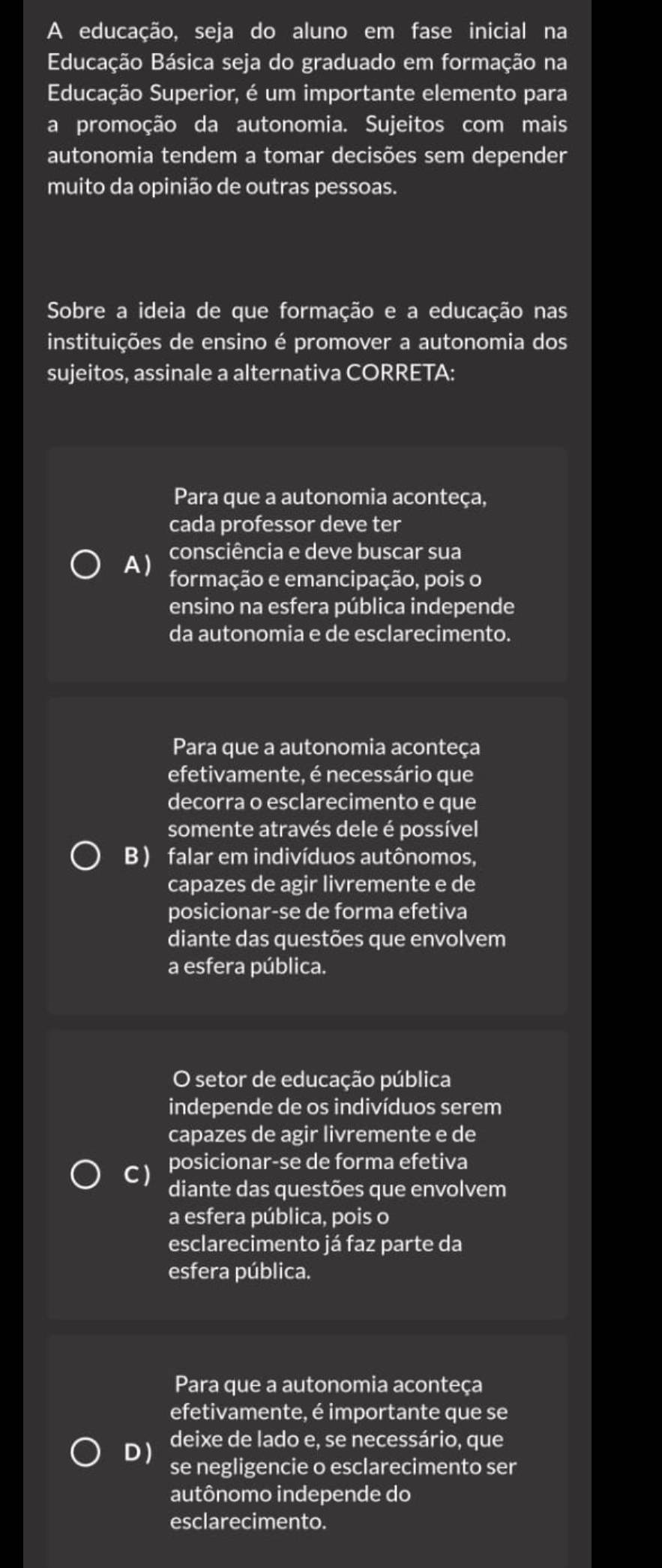 A educação, seja do aluno em fase inicial na
Educação Básica seja do graduado em formação na
Educação Superior, é um importante elemento para
a promoção da autonomia. Sujeitos com mais
autonomia tendem a tomar decisões sem depender
muito da opinião de outras pessoas.
Sobre a ideia de que formação e a educação nas
instituições de ensino é promover a autonomia dos
sujeitos, assinale a alternativa CORRETA:
Para que a autonomia aconteça,
cada professor deve ter
consciência e deve buscar sua
A) formação e emancipação, pois o
ensino na esfera pública independe
da autonomia e de esclarecimento.
Para que a autonomia aconteça
efetivamente, é necessário que
decorra o esclarecimento e que
somente através dele é possível
B ) falar em indivíduos autônomos,
capazes de agir livremente e de
posicionar-se de forma efetiva
diante das questões que envolvem
a esfera pública.
O setor de educação pública
independe de os indivíduos serem
capazes de agir livremente e de
C) posicionar-se de forma efetiva
diante das questões que envolvem
a esfera pública, pois o
esclarecimento já faz parte da
esfera pública.
Para que a autonomia aconteça
efetivamente, é importante que se
D ) deixe de lado e, se necessário, que
se negligencie o esclarecimento ser
autônomo independe do
esclarecimento.