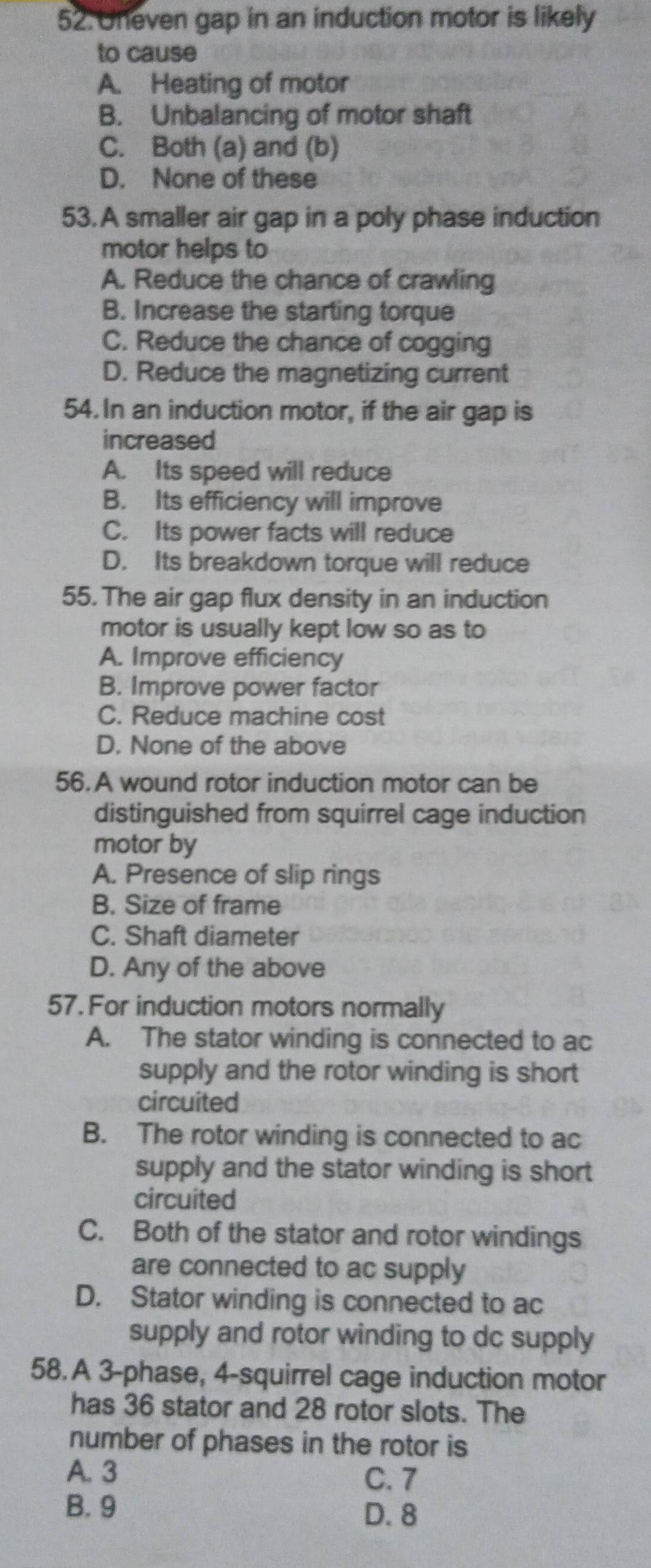 Uneven gap in an induction motor is likely
to cause
A. Heating of motor
B. Unbalancing of motor shaft
C. Both (a) and (b)
D. None of these
53. A smaller air gap in a poly phase induction
motor helps to
A. Reduce the chance of crawling
B. Increase the starting torque
C. Reduce the chance of cogging
D. Reduce the magnetizing current
54.In an induction motor, if the air gap is
increased
A. Its speed will reduce
B. Its efficiency will improve
C. Its power facts will reduce
D. Its breakdown torque will reduce
55. The air gap flux density in an induction
motor is usually kept low so as to
A. Improve efficiency
B. Improve power factor
C. Reduce machine cost
D. None of the above
56. A wound rotor induction motor can be
distinguished from squirrel cage induction
motor by
A. Presence of slip rings
B. Size of frame
C. Shaft diameter
D. Any of the above
57. For induction motors normally
A. The stator winding is connected to ac
supply and the rotor winding is short
circuited
B. The rotor winding is connected to ac
supply and the stator winding is short
circuited
C. Both of the stator and rotor windings
are connected to ac supply
D. Stator winding is connected to ac
supply and rotor winding to dc supply
58. A 3 -phase, 4 -squirrel cage induction motor
has 36 stator and 28 rotor slots. The
number of phases in the rotor is
A. 3
C. 7
B. 9
D. 8