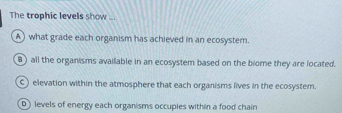 The trophic levels show ...
A) what grade each organism has achieved in an ecosystem.
B) all the organisms available in an ecosystem based on the biome they are located.
C) elevation within the atmosphere that each organisms lives in the ecosystem.
D) levels of energy each organisms occupies within a food chain