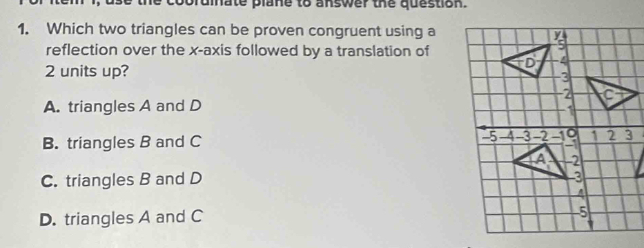 prdinate plane to answer the question.
1. Which two triangles can be proven congruent using a
reflection over the x-axis followed by a translation of
2 units up?
A. triangles A and D
B. triangles B and C
C. triangles B and D
D. triangles A and C