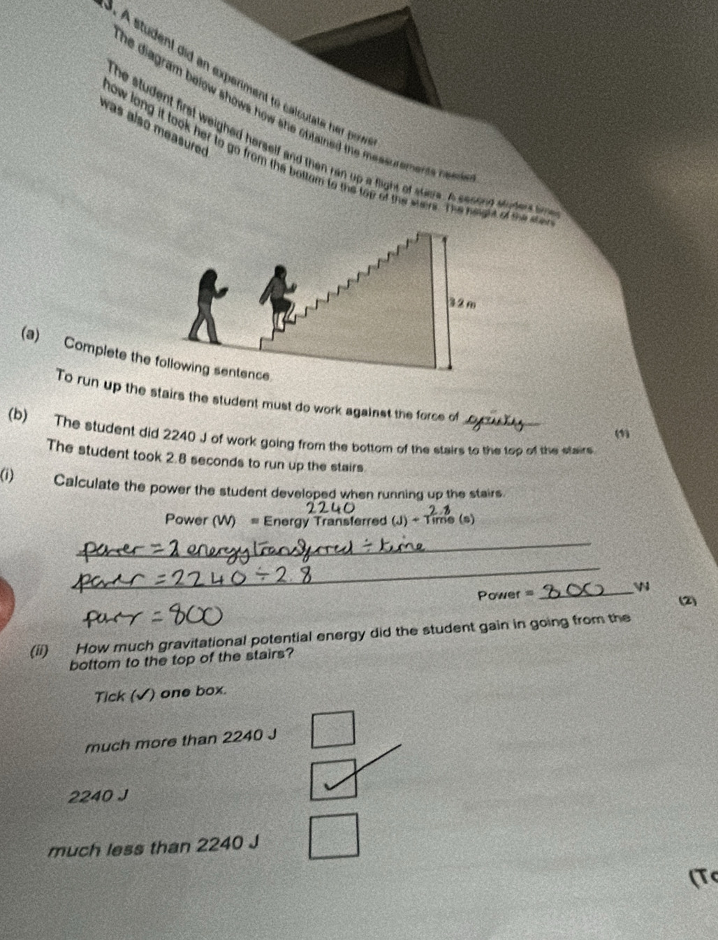 À student did an experiment to calculate her po
he diagram below shows how she obtained the messurements need .
was also measured 
he student first weighed herself and then ran up a flight of stave. A second stipder s ham
now long it took her to go from the bottam to the top of the sters. The height of the ste
(a) Complete the 
To run up the stairs the student must do work against the force of
(”
(b) The student did 2240 J of work going from the bottom of the stairs to the top of the stairs
The student took 2.8 seconds to run up the stairs.
(i) Calculate the power the student developed when running up the stairs.
Power hergy Transferred (J) 
_
_
Power =_
(2)
(ii) How much gravitational potential energy did the student gain in going from the
bottom to the top of the stairs?
Tick (√) one box.
much more than 2240 J
2240 J
much less than 2240 J
(T