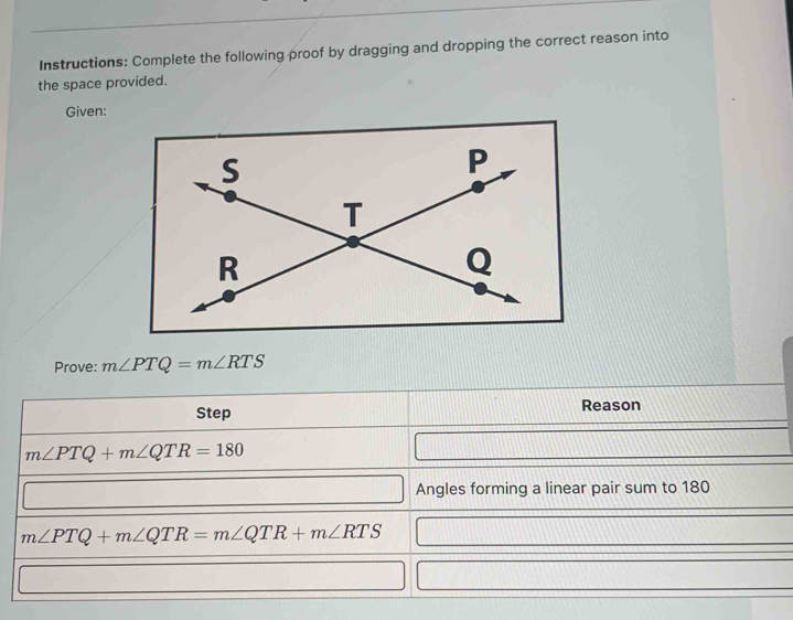 Instructions: Complete the following proof by dragging and dropping the correct reason into 
the space provided. 
Given: 
Prove: m∠ PTQ=m∠ RTS
Step Reason
m∠ PTQ+m∠ QTR=180
Angles forming a linear pair sum to 180
m∠ PTQ+m∠ QTR=m∠ QTR+m∠ RTS