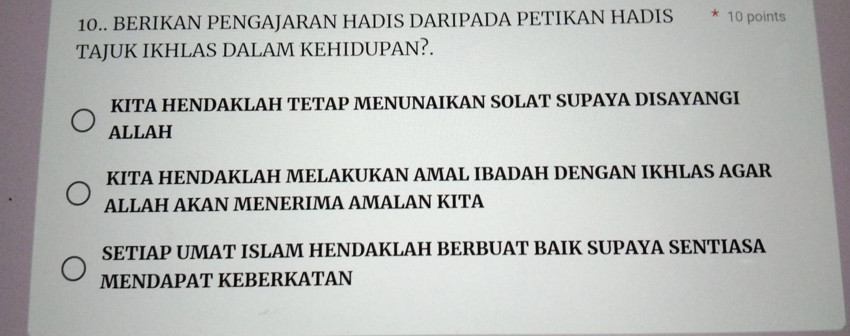 10.. BERIKAN PENGAJARAN HADIS DARIPADA PETIKAN HADIS * 10 points
TAJUK IKHLAS DALAM KEHIDUPAN?.
KITA HENDAKLAH TETAP MENUNAIKAN SOLAT SUPAYA DISAYANGI
ALLAH
KITA HENDAKLAH MELAKUKAN AMAL IBADAH DENGAN IKHLAS AGAR
ALLAH AKAN MENERIMA AMALAN KITA
SETIAP UMAT ISLAM HENDAKLAH BERBUAT BAIK SUPAYA SENTIASA
MENDAPAT KEBERKATAN