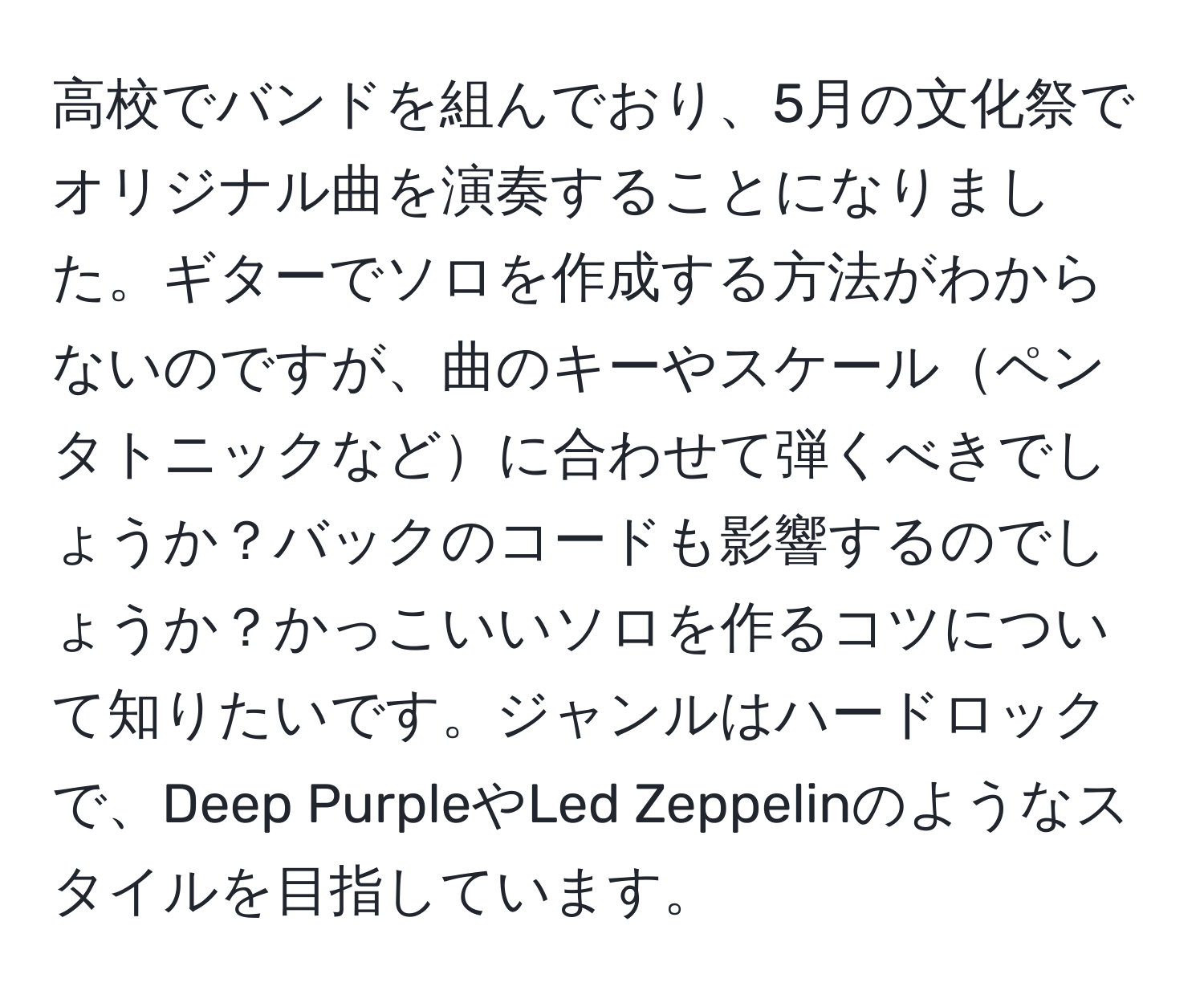 高校でバンドを組んでおり、5月の文化祭でオリジナル曲を演奏することになりました。ギターでソロを作成する方法がわからないのですが、曲のキーやスケールペンタトニックなどに合わせて弾くべきでしょうか？バックのコードも影響するのでしょうか？かっこいいソロを作るコツについて知りたいです。ジャンルはハードロックで、Deep PurpleやLed Zeppelinのようなスタイルを目指しています。