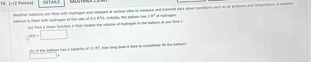 DETAILS SALGTRIG4 2.5.04 
Weather balloons are filled with hydrogen and released at various sites to measure and transmit data about conditions such as air pressure and temperature. A weather 
balloon is filled with hydrogen at the rate of 0.5ft^3/s. Initially, the balloon has 3ft^3 of hydrogen. 
(a) Find a linear function V that models the volume of hydrogen in the balloon at any time t.
V(t)=□
(b) If the balloon has a capacity of 15ft^3 , how long does it take to completely fill the balloon?
□ S