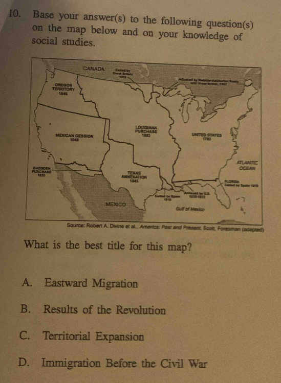 Base your answer(s) to the following question(s)
on the map below and on your knowledge of
social studies.
CANADA Caded by
un 
TERRITORY OREGON
1846
PURCHAse LOUISIANA UNITED STATES
1803
MEXICAN CESSION 1848 1733
ATLANTIC
OCEAN
PURCHASE GADSDEN ANNEXATION TEXAS
1835
1845 Cerded ay Spalin 1919
-
MEXICO Gulf of Mexico
Source: Robert A. Divine et al., America: Past and Present, Scolt, Foresman (adapted)
What is the best title for this map?
A. Eastward Migration
B. Results of the Revolution
C. Territorial Expansion
D. Immigration Before the Civil War