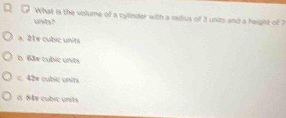 What is the volume of a cylinder with a radius of 3 units and a height of 7
units?
a. 21π cubic units
b. 631 cubic units
c. 42x cubic units
d. 84x cubic units