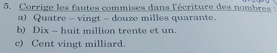 Corrige les fautes commises dans l'écriture des nombres : 
a) Quatre - vingt - douze milles quarante. 
b) Dix - huit million trente et un. 
c) Cent vingt milliard.