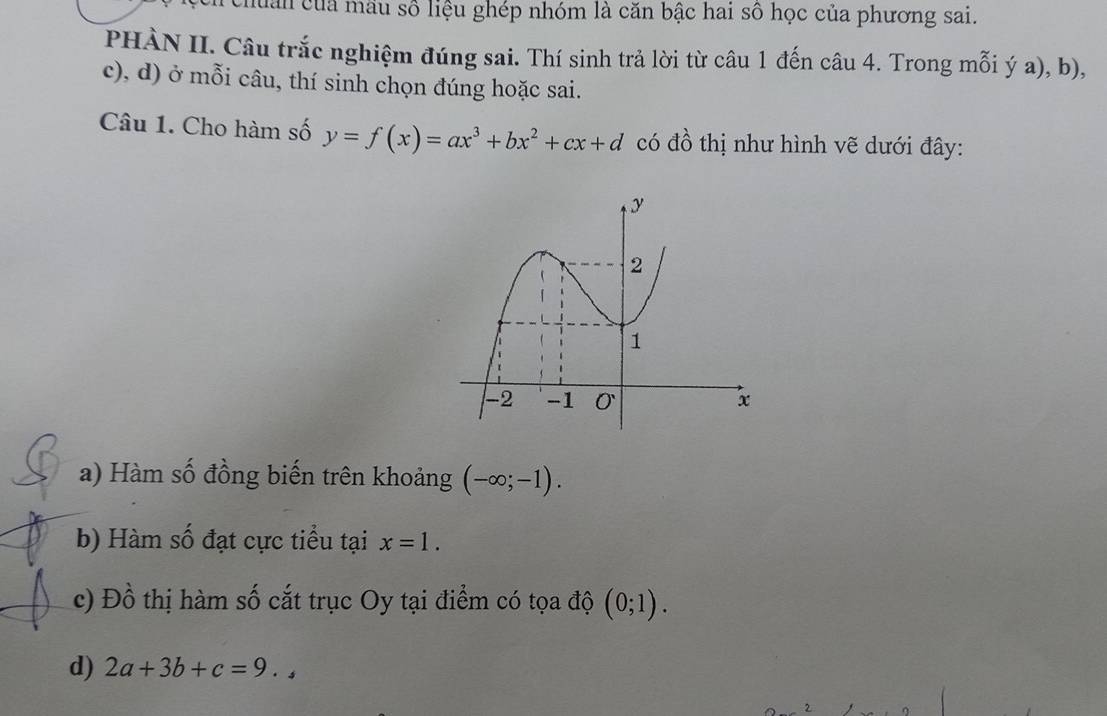 huân của mẫu số liệu ghép nhóm là căn bậc hai số học của phương sai. 
PHÀN II. Câu trắc nghiệm đúng sai. Thí sinh trả lời từ câu 1 đến câu 4. Trong mỗi ý a), b), 
c), d) ở mỗi câu, thí sinh chọn đúng hoặc sai. 
Câu 1. Cho hàm số y=f(x)=ax^3+bx^2+cx+d có đồ thị như hình vẽ dưới đây: 
a) Hàm số đồng biến trên khoảng (-∈fty ;-1). 
b) Hàm số đạt cực tiểu tại x=1. 
c) Đồ thị hàm số cắt trục Oy tại điểm có tọa độ (0;1). 
d) 2a+3b+c=9.,