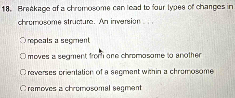 Breakage of a chromosome can lead to four types of changes in
chromosome structure. An inversion . . .
repeats a segment
moves a segment from one chromosome to another
reverses orientation of a segment within a chromosome
removes a chromosomal segment