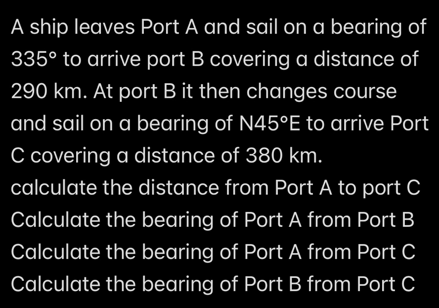 A ship leaves Port A and sail on a bearing of
335° to arrive port B covering a distance of
290 km. At port B it then changes course 
and sail on a bearing of N45°E to arrive Port
C covering a distance of 380 km. 
calculate the distance from Port A to port C
Calculate the bearing of Port A from Port B
Calculate the bearing of Port A from Port C
Calculate the bearing of Port B from Port C