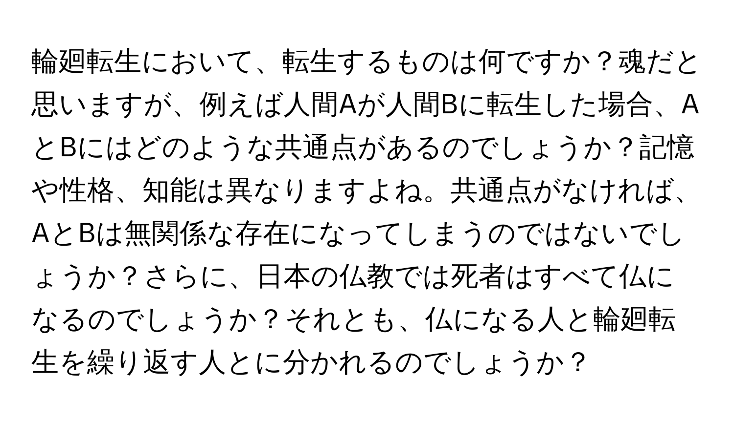 輪廻転生において、転生するものは何ですか？魂だと思いますが、例えば人間Aが人間Bに転生した場合、AとBにはどのような共通点があるのでしょうか？記憶や性格、知能は異なりますよね。共通点がなければ、AとBは無関係な存在になってしまうのではないでしょうか？さらに、日本の仏教では死者はすべて仏になるのでしょうか？それとも、仏になる人と輪廻転生を繰り返す人とに分かれるのでしょうか？