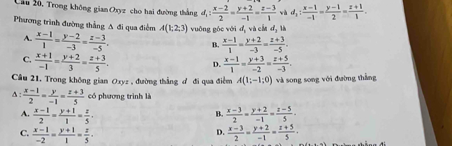 Cầu 20. Trong không gian Oxyz cho hai đường thẳng d_1: (x-2)/2 = (y+2)/-1 = (z-3)/1  và d_2: (x-1)/-1 = (y-1)/2 = (z+1)/1 . 
Phương trình đường thẳng Δ đi qua điểm A(1;2;3) vuông góc với d_1 và cất d_2 là
A.  (x-1)/1 = (y-2)/-3 = (z-3)/-5 .
B.  (x-1)/1 = (y+2)/-3 = (z+3)/-5 .
C.  (x+1)/-1 = (y+2)/3 = (z+3)/5 .
D.  (x-1)/1 = (y+3)/-2 = (z+5)/-3 . 
Câu 21. Trong không gian Oxyz , đường thẳng đ đi qua điểm A(1;-1;0) và song song với đường thắng
A:  (x-1)/2 = y/-1 = (z+3)/5  có phương trình là
A.  (x-1)/2 = (y+1)/1 = z/5 ·  (x-3)/2 = (y+2)/-1 = (z-5)/5 ·
B.
C.  (x-1)/-2 = (y+1)/1 = z/5 ·  (x-3)/2 = (y+2)/-1 = (z+5)/5 ·
D.